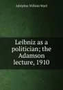 Leibniz as a politician; the Adamson lecture, 1910 - Adolphus William Ward