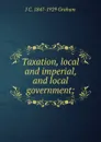 Taxation, local and imperial, and local government; - J C. 1847-1929 Graham