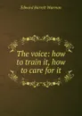 The voice: how to train it, how to care for it - Edward Barrett Warman