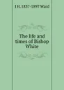 The life and times of Bishop White - J H. 1837-1897 Ward