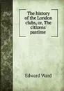 The history of the London clubs, or, The citizens. pastime . - Edward Ward
