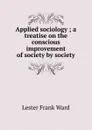 Applied sociology ; a treatise on the conscious improvement of society by society - Ward Lester Frank