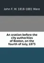 An oration before the city authorities of Boston, on the fourth of July, 1873 - John F. W. 1818-1881 Ware