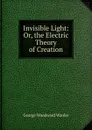 Invisible Light: Or, the Electric Theory of Creation - George Woodward Warder