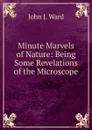 Minute Marvels of Nature: Being Some Revelations of the Microscope - John J. Ward