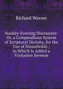 Sunday-Evening Discourses: Or, a Compendious System of Scriptural Divinity, for the Use of Households ; to Which Is Added a Visitation Sermon - Richard Warner