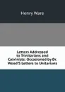 Letters Addressed to Trinitarians and Calvinists: Occasioned by Dr. Wood.S Letters to Unitarians - Henry Ware