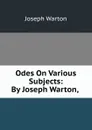 Odes On Various Subjects: By Joseph Warton, . - Joseph Warton