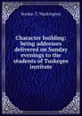 Character building: being addresses delivered on Sunday evenings to the students of Tuskegee institute - Booker T. Washington