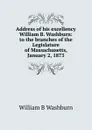 Address of his excellency William B. Washburn: to the branches of the Legislature of Massachusetts, January 2, 1873 - William B Washburn