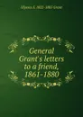 General Grant.s letters to a friend, 1861-1880 - Ulysses S. 1822-1885 Grant