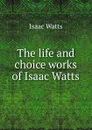 The life and choice works of Isaac Watts - Isaac Watts