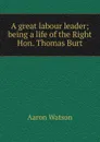 A great labour leader; being a life of the Right Hon. Thomas Burt - Aaron Watson