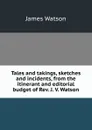 Tales and takings, sketches and incidents, from the itinerant and editorial budget of Rev. J. V. Watson - James Watson