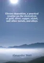 Electro-deposition, a practical treatise on the electrolysis of gold, silver, copper, nickel, and other metals, and alloys - Alexander Watt
