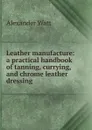 Leather manufacture: a practical handbook of tanning, currying, and chrome leather dressing - Alexander Watt