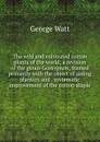 The wild and cultivated cotton plants of the world; a revision of the genus Gossypium, framed primarily with the object of aiding planters and . systematic improvement of the cotton staple - George Watt