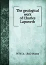 The geological work of Charles Lapworth - W W. b. 1860 Watts