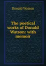 The poetical works of Donald Watson: with memoir - Donald Watson