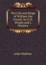 The Life and Reign of William the Fourth, by G.N. Wright and J. Watkins - John Watkins
