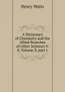 A Dictionary of Chemistry and the Allied Branches of Other Sciences V. 8, Volume 8,.part 1 - Henry Watts