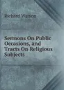 Sermons On Public Occasions, and Tracts On Religious Subjects - Richard Watson