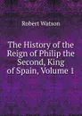 The History of the Reign of Philip the Second, King of Spain, Volume 1 - Robert Watson