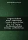Independent Sixth Reader; Containing a Complete Scientific and Practical Treatise On Elocution, Select Readings and Recitations - James Madison Watson