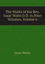 The Works of the Rev. Isaac Watts D.D. in Nine Volumes, Volume 6 - Isaac Watts