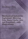 Mechanical Industries Explained: Showing How Many Useful Arts Are Practised ; with Illustrations - Alexander Watt