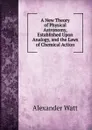 A New Theory of Physical Astronomy, Established Upon Analogy, and the Laws of Chemical Action - Alexander Watt