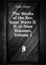 The Works of the Rev. Isaac Watts D.D. in Nine Volumes, Volume 1 - Isaac Watts