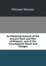 An Historical Account of the Ancient Town and Port of Wisbech . and of the Circumjacent Towns and Villages - William Watson