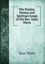 The Psalms, Hymns and Spiritual Songs of the Rev. Isaac Watts - Isaac Watts