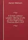 A Great Labour Leader: Being a Life of the Right Hon. Thomas Burt. M.P. - Aaron Watson