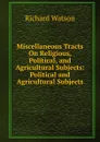Miscellaneous Tracts On Religious, Political, and Agricultural Subjects: Political and Agricultural Subjects - Richard Watson