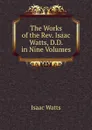 The Works of the Rev. Isaac Watts, D.D. in Nine Volumes - Isaac Watts