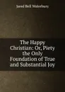 The Happy Christian: Or, Piety the Only Foundation of True and Substantial Joy - Jared Bell Waterbury