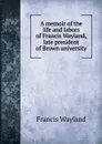 A memoir of the life and labors of Francis Wayland, late president of Brown university - Francis Wayland