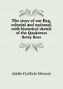 The story of our flag, colonial and national, with historical sketch of the Quakeress Betsy Ross - Addie Guthrie Weaver