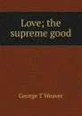 Love; the supreme good - George T Weaver