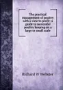 The practical management of poultry with a view to profit: a guide to successful poultry keeping on a large or small scale - Richard W Webster