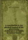 A contribution to the physical analysis of the phenomena of absorption of liquids by animal tissues - Ralph W. 1873-1930 Webster