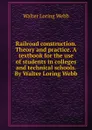 Railroad construction. Theory and practice. A textbook for the use of students in colleges and technical schools. By Walter Loring Webb - Walter Loring Webb