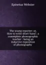 The young reporter: or, How to write short-hand : a commplete phonographic teacher : being an inductive exposition of phonography . - Epinetus Webster