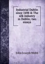 Industrial Dublin since 1698 . The silk industry in Dublin; two essays - John Joseph Webb