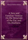 A New and Familiar Treatise On the Structure of the Ear, and On Deafness - Alphonso William Webster