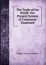 The Trade of the World: Our Present System of Commerce Examined - Robert Grant Webster