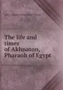 The life and times of Akhnaton, Pharaoh of Egypt - Arthur Edward Pearse Brome Weigall