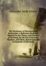 The Dictionary of Education and Instruction: A Reference Book and Manual On the Theory and Practice of Teaching, for the Use of Parents, Teachers, and Other; Based Upon the Cyclopaedia of Education - Alexander Jacob Schem